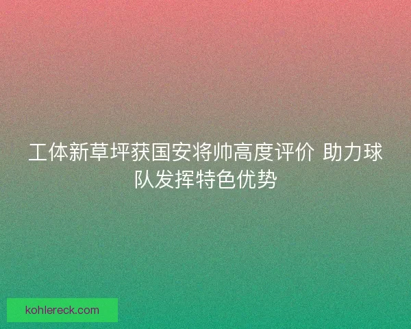 工体新草坪获国安将帅高度评价 助力球队发挥特色优势