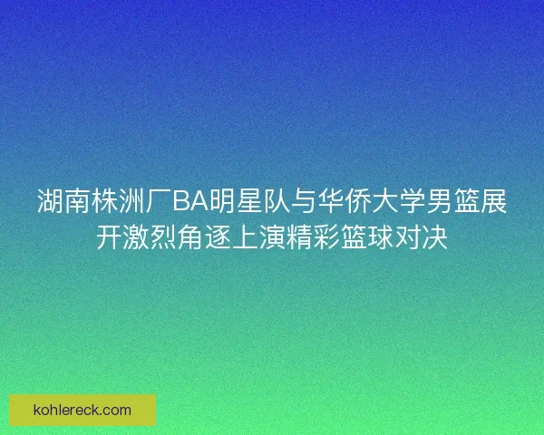 湖南株洲厂BA明星队与华侨大学男篮展开激烈角逐上演精彩篮球对决