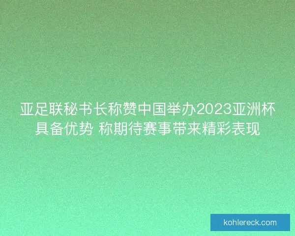 亚足联秘书长称赞中国举办2023亚洲杯具备优势 称期待赛事带来精彩表现