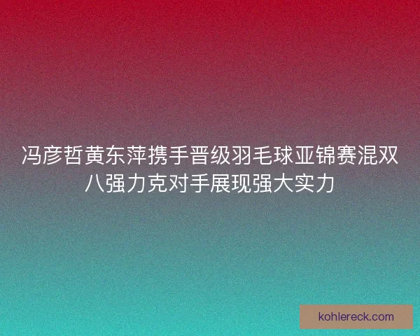 冯彦哲黄东萍携手晋级羽毛球亚锦赛混双八强力克对手展现强大实力