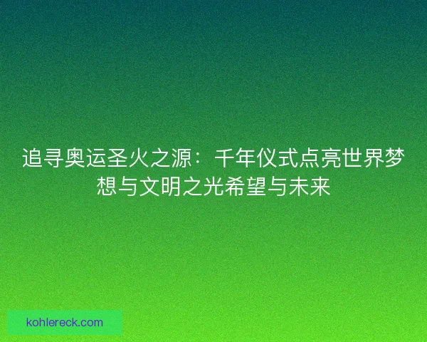追寻奥运圣火之源：千年仪式点亮世界梦想与文明之光希望与未来