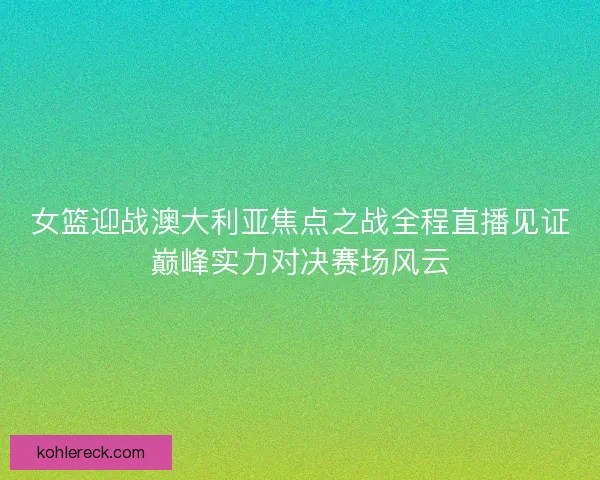 女篮迎战澳大利亚焦点之战全程直播见证巅峰实力对决赛场风云